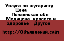 Услуга по шугарингу › Цена ­ 200-600 - Пензенская обл. Медицина, красота и здоровье » Другое   